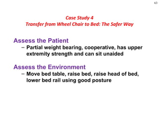 63
Assess the Patient
– Partial weight bearing, cooperative, has upper
extremity strength and can sit unaided
Assess the Environment
– Move bed table, raise bed, raise head of bed,
lower bed rail using good posture
Case Study 4
Transfer from Wheel Chair to Bed: The Safer Way
 