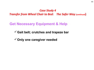 64
Get Necessary Equipment & Help
Gait belt; crutches and trapeze bar
Only one caregiver needed
Case Study 4
Transfer from Wheel Chair to Bed: The Safer Way (continued)
 