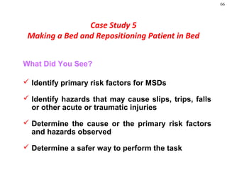 66
Case Study 5
Making a Bed and Repositioning Patient in Bed
What Did You See?
 Identify primary risk factors for MSDs
 Identify hazards that may cause slips, trips, falls
or other acute or traumatic injuries
 Determine the cause or the primary risk factors
and hazards observed
 Determine a safer way to perform the task
 