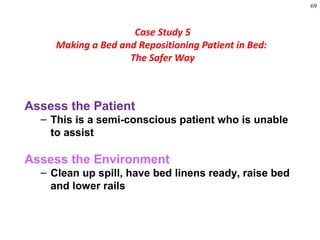 69
Assess the Patient
– This is a semi-conscious patient who is unable
to assist
Assess the Environment
– Clean up spill, have bed linens ready, raise bed
and lower rails
Case Study 5
Making a Bed and Repositioning Patient in Bed:
The Safer Way
 