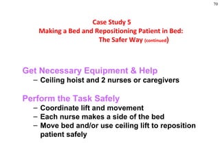 70
Get Necessary Equipment & Help
– Ceiling hoist and 2 nurses or caregivers
Perform the Task Safely
– Coordinate lift and movement
– Each nurse makes a side of the bed
– Move bed and/or use ceiling lift to reposition
patient safely
Case Study 5
Making a Bed and Repositioning Patient in Bed:
The Safer Way (continued)
 