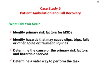 71
Case Study 6
Patient Ambulation and Fall Recovery
What Did You See?
 Identify primary risk factors for MSDs
 Identify hazards that may cause slips, trips, falls
or other acute or traumatic injuries
 Determine the cause or the primary risk factors
and hazards observed
 Determine a safer way to perform the task
 