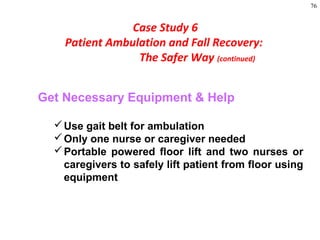 76
Get Necessary Equipment & Help
Use gait belt for ambulation
Only one nurse or caregiver needed
Portable powered floor lift and two nurses or
caregivers to safely lift patient from floor using
equipment
Case Study 6
Patient Ambulation and Fall Recovery:
The Safer Way (continued)
 