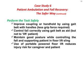77
Perform the Task Safely
Improve coupling or handhold by using gait
belt with handles (less grip force required)
Control fall correctly using gait belt as aid (but
not to ‘lift’ patient)
Maintain good posture while controlling the
fall and supporting patient in floor lift sling
Use of portable powered floor lift reduces
injury risk for caregiver and patient
Case Study 6
Patient Ambulation and Fall Recovery:
The Safer Way (continued)
 