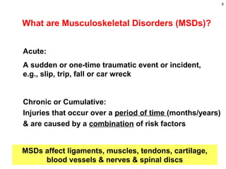 8
What are Musculoskeletal Disorders (MSDs)?
Chronic or Cumulative:
Injuries that occur over a period of time (months/years)
& are caused by a combination of risk factors
Acute:
A sudden or one-time traumatic event or incident,
e.g., slip, trip, fall or car wreck
MSDs affect ligaments, muscles, tendons, cartilage,
blood vessels & nerves & spinal discs
 