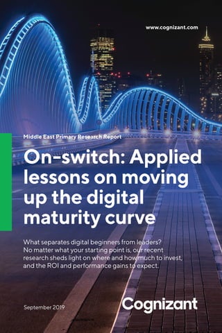 www.cognizant.com
Middle East Primary Research Report
On-switch: Applied
lessons on moving
up the digital
maturity curve
What separates digital beginners from leaders?
No matter what your starting point is, our recent
research sheds light on where and how much to invest,
and the ROI and performance gains to expect.
September 2019
 