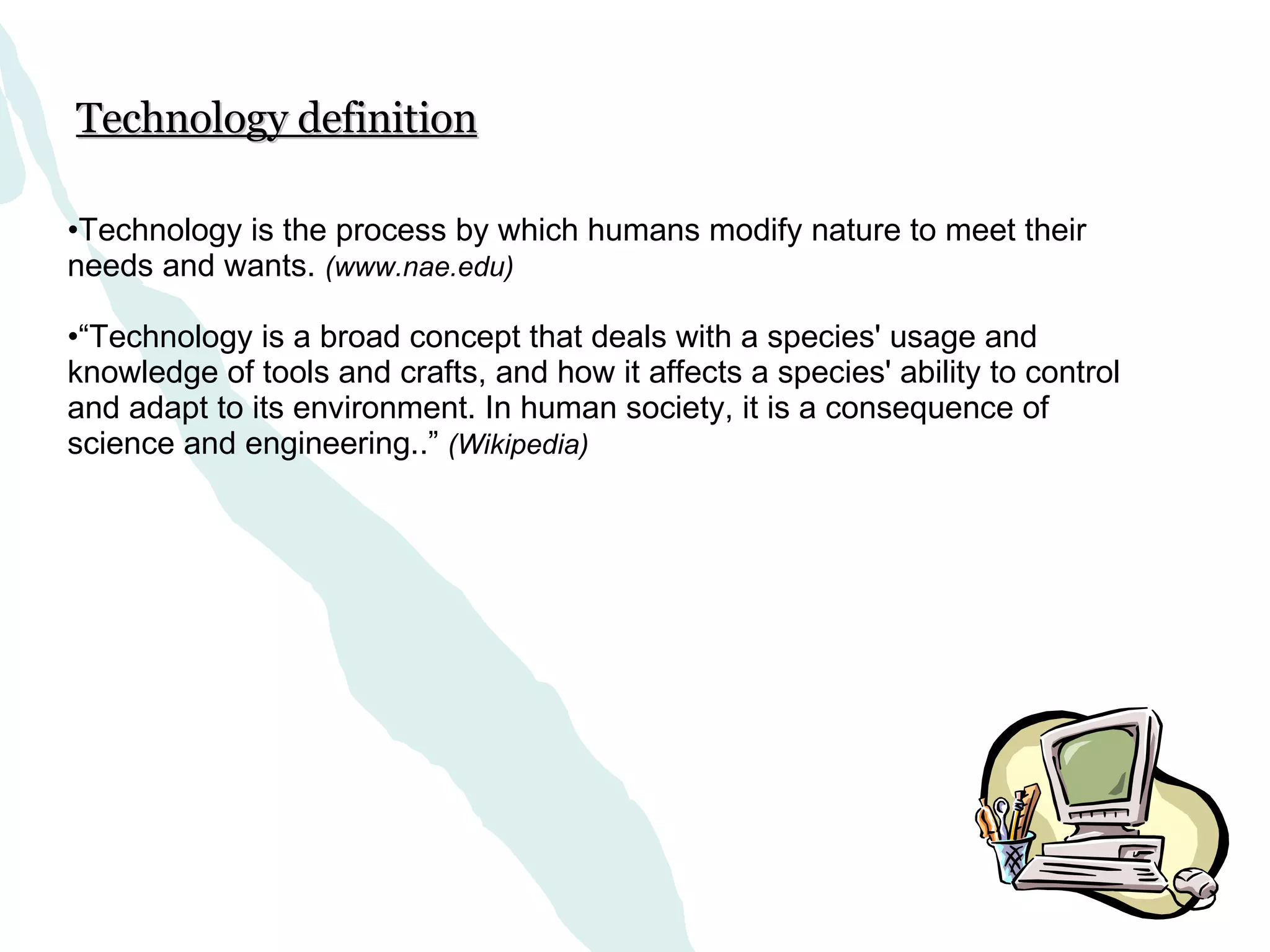 Technology definition Technology is the process by which humans modify nature to meet their needs and wants.  (www.nae.edu) “ Technology is a broad concept that deals with a species' usage and knowledge of tools and crafts, and how it affects a species' ability to control and adapt to its environment. In human society, it is a consequence of science and engineering..”  (Wikipedia) 