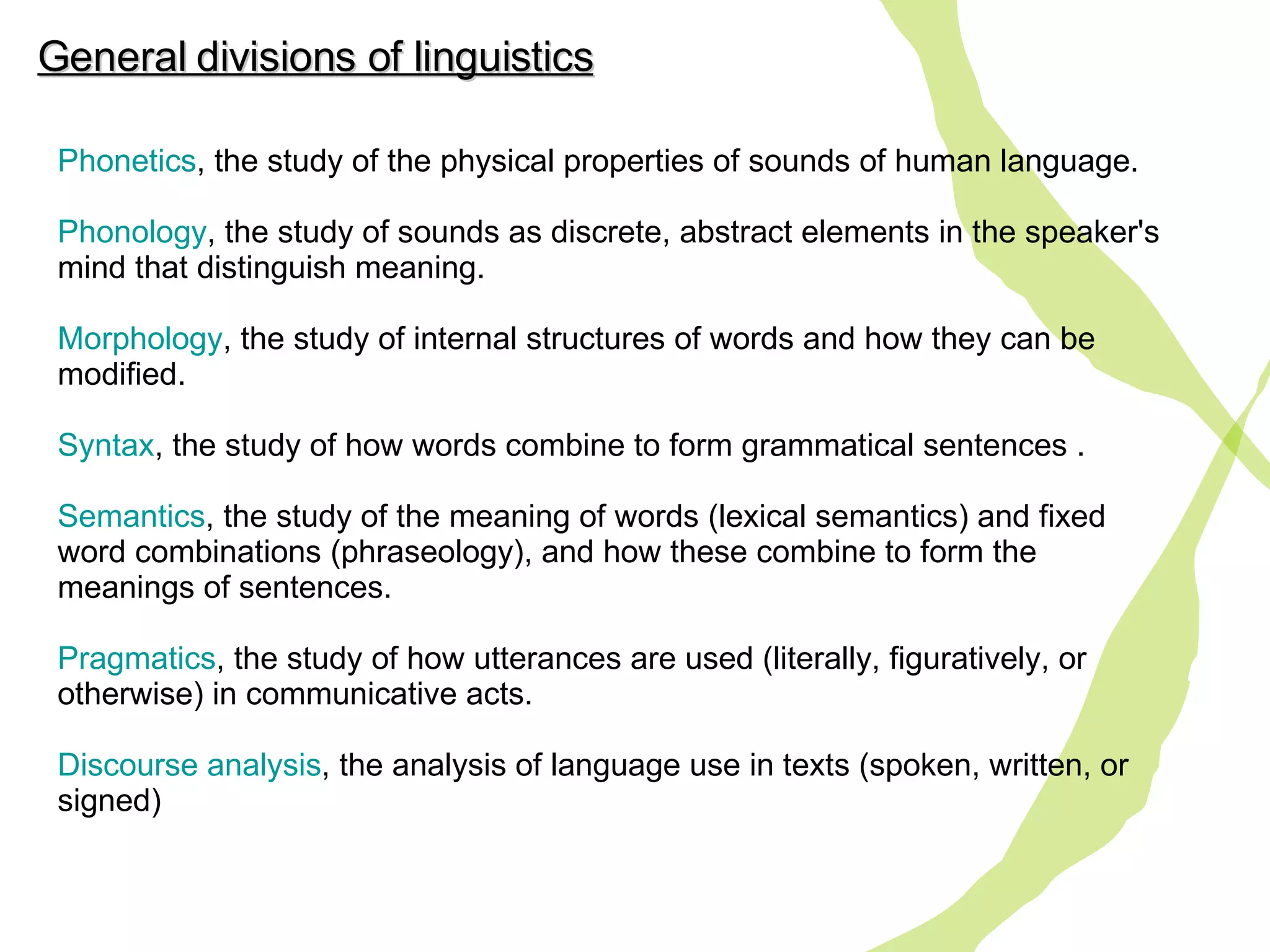 Phonetics , the study of the physical properties of sounds of human language. Phonology , the study of sounds as discrete, abstract elements in the speaker's mind that distinguish meaning. Morphology , the study of internal structures of words and how they can be modified.  Syntax , the study of how words combine to form grammatical sentences . Semantics , the study of the meaning of words (lexical semantics) and fixed word combinations (phraseology), and how these combine to form the meanings of sentences. Pragmatics , the study  of  how utterances are used (literally, figuratively, or otherwise) in communicative acts. Discourse  analysis , the analysis of language use in texts (spoken, written, or signed)  General divisions of linguistics 
