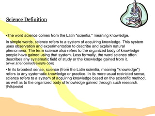 Science Definition The word science comes from the Latin "scientia," meaning knowledge. In simple words, science refers to a system of acquiring knowledge. This system uses observation and experimentation to describe and explain natural phenomena. The term science also refers to the organized body of knowledge people have gained using that system. Less formally, the word science often describes any systematic field of study or the knowledge gained from it.  (www.sciencemadesimple.com) In its broadest sense, science (from the Latin scientia, meaning "knowledge") refers to any systematic knowledge or practice. In its more usual restricted sense, science refers to a system of acquiring knowledge based on the scientific method, as well as to the organized body of knowledge gained through such research.  (Wikipedia) 