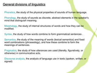 Phonetics , the study of the physical properties of sounds of human language. Phonology , the study of sounds as discrete, abstract elements in the speaker's mind that distinguish meaning. Morphology , the study of internal structures of words and how they can be modified.  Syntax , the study of how words combine to form grammatical sentences . Semantics , the study of the meaning of words (lexical semantics) and fixed word combinations (phraseology), and how these combine to form the meanings of sentences. Pragmatics , the study  of  how utterances are used (literally, figuratively, or otherwise) in communicative acts. Discourse  analysis , the analysis of language use in texts (spoken, written, or signed)  General divisions of linguistics 