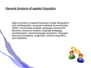 General divisions of applied linguistics Major branches of applied linguistics include bilingualism and multilingualism, computer-mediated communication (CMC), conversation analysis, language assessment, literacies, discourse analysis, language pedagogy, sociolinguistics, second language acquisition, language planning and policies, pragmatics, forensic linguistics, and translation.  