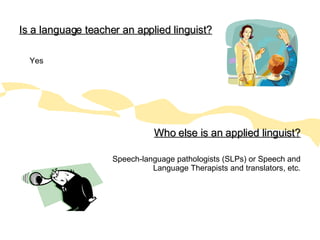 Is a language teacher an applied linguist? Yes Who else is an applied linguist? Speech-language pathologists (SLPs) or Speech and Language Therapists and translators, etc. 