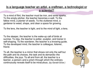 Is a language teacher an artist, a craftman, a technologist or a scientist? To a mind of flint, the teacher must be iron, and strike sparks. To the empty pitcher, the teacher becomes a well. To the fallow mind, a planter of seeds. To the cluttered mind, a gardener to weed, shape, and clear a space for growing.  To the lens, the teacher is light, and to the mind of light, a lens.  To the sleeper, the teacher is the wake-up call of birds at sunrise. To clay, the teacher is potter, sculptor, and trainer in self-shaping. To the wanderer, the teacher is a knowing guide. To the developed mind, the teacher is colleague, listener, friend.  To all, the teacher is a mirror that shows not only the self but the path and its choices, the task and its demands--the difficulties, the joys. To all and from all, the teacher is a learner, a person--and a prism through which the ordinary continuously reveals itself to be miraculous.  (by Gerald Grow ) 