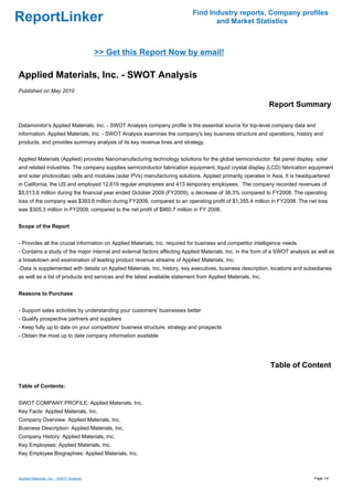 Find Industry reports, Company profiles
ReportLinker                                                                       and Market Statistics



                                          >> Get this Report Now by email!

Applied Materials, Inc. - SWOT Analysis
Published on May 2010

                                                                                                             Report Summary

Datamonitor's Applied Materials, Inc. - SWOT Analysis company profile is the essential source for top-level company data and
information. Applied Materials, Inc. - SWOT Analysis examines the company's key business structure and operations, history and
products, and provides summary analysis of its key revenue lines and strategy.


Applied Materials (Applied) provides Nanomanufacturing technology solutions for the global semiconductor, flat panel display, solar
and related industries. The company supplies semiconductor fabrication equipment, liquid crystal display (LCD) fabrication equipment
and solar photovoltaic cells and modules (solar PVs) manufacturing solutions. Applied primarily operates in Asia. It is headquartered
in California, the US and employed 12,619 regular employees and 413 temporary employees. The company recorded revenues of
$5,013.6 million during the financial year ended October 2009 (FY2009), a decrease of 38.3% compared to FY2008. The operating
loss of the company was $393.6 million during FY2009, compared to an operating profit of $1,355.4 million in FY2008. The net loss
was $305.3 million in FY2009, compared to the net profit of $960.7 million in FY 2008.


Scope of the Report


- Provides all the crucial information on Applied Materials, Inc. required for business and competitor intelligence needs
- Contains a study of the major internal and external factors affecting Applied Materials, Inc. in the form of a SWOT analysis as well as
a breakdown and examination of leading product revenue streams of Applied Materials, Inc.
-Data is supplemented with details on Applied Materials, Inc. history, key executives, business description, locations and subsidiaries
as well as a list of products and services and the latest available statement from Applied Materials, Inc.


Reasons to Purchase


- Support sales activities by understanding your customers' businesses better
- Qualify prospective partners and suppliers
- Keep fully up to date on your competitors' business structure, strategy and prospects
- Obtain the most up to date company information available




                                                                                                             Table of Content

Table of Contents:


SWOT COMPANY PROFILE: Applied Materials, Inc.
Key Facts: Applied Materials, Inc.
Company Overview: Applied Materials, Inc.
Business Description: Applied Materials, Inc.
Company History: Applied Materials, Inc.
Key Employees: Applied Materials, Inc.
Key Employee Biographies: Applied Materials, Inc.



Applied Materials, Inc. - SWOT Analysis                                                                                         Page 1/4
 
