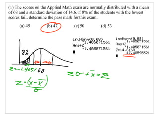 (1) The scores on the Applied Math exam are normally distributed with a mean
of 68 and a standard deviation of 14.6. If 8% of the students with the lowest
scores fail, determine the pass mark for this exam.
      (a) 45        (b) 47         (c) 50         (d) 53