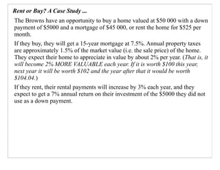 Rent or Buy? A Case Study ...
The Browns have an opportunity to buy a home valued at $50 000 with a down
payment of $5000 and a mortgage of $45 000, or rent the home for $525 per
month.
If they buy, they will get a 15-year mortgage at 7.5%. Annual property taxes
are approximately 1.5% of the market value (i.e. the sale price) of the home.
They expect their home to appreciate in value by about 2% per year. (That is, it
will become 2% MORE VALUABLE each year. If it is worth $100 this year,
next year it will be worth $102 and the year after that it would be worth
$104.04.)
If they rent, their rental payments will increase by 3% each year, and they
expect to get a 7% annual return on their investment of the $5000 they did not
use as a down payment.