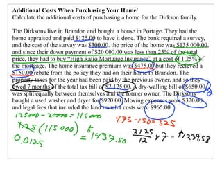 Additional Costs When Purchasing Your Home'
Calculate the additional costs of purchasing a home for the Dirkson family.

The Dirksons live in Brandon and bought a house in Portage. They had the
home appraised and paid $125.00 to have it done. The bank required a survey,
and the cost of the survay was $300.00. the price of the home was $135 000.00,
and since their down payment of $20 000.00 was less than 25% of the total
price, they had to buy “High Ratio Mortgage Insurance” at a cost of 1.25% of
the mortgage. The home insurance premium was $475.00 but they recieved a
$150.00 rebate from the policy they had on their home in Brandon. The
property taxes for the year had been paid by the previous owner, and so they
owed 7 months of the total tax bill of $2 125.00. A dry-walling bill of $650.00
was split equally between themselves and the former owner. The Dirksons
bought a used washer and dryer for $920.00. Moving expenses were $320.00
and legal fees that included the land transfer costs were $965.00.