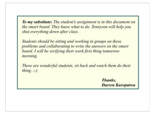To my substitute: The student's assignment is in this document on
the smart board. They know what to do. Tennyson will help you
shut everything down after class.

Students should be sitting and working in groups on these
problems and collaborating to write the answers on the smart
board. I will be verifying their work first thing tomorrow
morning.

These are wonderful students, sit back and watch them do their
thing. ;-)

                                             Thanks,
                                             Darren Kuropatwa