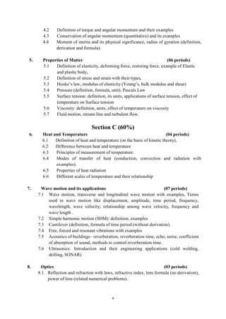 v
4.2 Definition of torque and angular momentum and their examples
4.3 Conservation of angular momentum (quantitative) and its examples
4.4 Moment of inertia and its physical significance, radius of gyration (definition,
derivation and formula).
5. Properties of Matter (06 periods)
5.1 Definition of elasticity, deforming force, restoring force, example of Elastic
and plastic body,
5.2 Definition of stress and strain with their types,
5.3 Hooke‟s law, modulus of elasticity (Young‟s, bulk modulus and shear)
5.4 Pressure (definition, formula, unit), Pascals Law
5.5 Surface tension: definition, its units, applications of surface tension, effect of
temperature on Surface tension
5.6 Viscosity: definition, units, effect of temperature on viscosity
5.7 Fluid motion, stream line and turbulent flow.
Section C (60%)
6. Heat and Temperature (04 periods)
6.1 Definition of heat and temperature (on the basis of kinetic theory),
6.2 Difference between heat and temperature
6.3 Principles of measurement of temperature.
6.4 Modes of transfer of heat (conduction, convection and radiation with
examples).
6.5 Properties of heat radiation
6.6 Different scales of temperature and their relationship
7. Wave motion and its applications (07 periods)
7.1 Wave motion, transverse and longitudinal wave motion with examples, Terms
used in wave motion like displacement, amplitude, time period, frequency,
wavelength, wave velocity; relationship among wave velocity, frequency and
wave length .
7.2 Simple harmonic motion (SHM): definition, examples
7.3 Cantilever (definition, formula of time period (without derivation).
7.4 Free, forced and resonant vibrations with examples
7.5 Acoustics of buildings– reverberation, reverberation time, echo, noise, coefficient
of absorption of sound, methods to control reverberation time.
7.6 Ultrasonics: Introduction and their engineering applications (cold welding,
drilling, SONAR)
8. Optics (03 periods)
8.1. Reflection and refraction with laws, refractive index, lens formula (no derivation),
power of lens (related numerical problems).
 