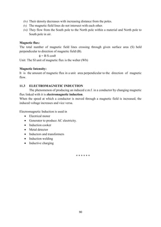 90
(iv) Their density decreases with increasing distance from the poles.
(v) The magnetic field lines do not intersect with each other.
(vi) They flow from the South pole to the North pole within a material and North pole to
South pole in air.
Magnetic flux:
The total number of magnetic field lines crossing through given surface area (S) held
perpendicular to direction of magnetic field (B).
 = B S cos
Unit: The SI unit of magnetic flux is the weber (Wb)
Magnetic Intensity:
It is the amount of magnetic flux in a unit area perpendicular to the direction of magnetic
flow.
11.3 ELECTROMAGNETIC INDUCTION
The phenomenon of producing an induced e.m.f. in a conductor by changing magnetic
flux linked with it is electromagnetic induction.
When the speed at which a conductor is moved through a magnetic field is increased, the
induced voltage increases and vice versa.
Electromagnetic Induction is used in
 Electrical motor
 Generator to produce AC electricity.
 Induction cooker
 Metal detector
 Inductors and transformers
 Induction welding
 Inductive charging
* * * * * *
 