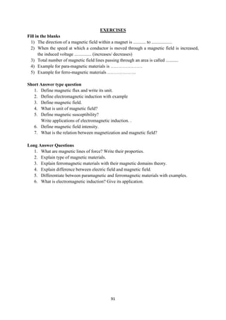 91
EXERCISES
Fill in the blanks
1) The direction of a magnetic field within a magnet is ........... to ..................
2) When the speed at which a conductor is moved through a magnetic field is increased,
the induced voltage ............... (increases/ decreases)
3) Total number of magnetic field lines passing through an area is called ...........
4) Example for para-magnetic materials is …………………
5) Example for ferro-magnetic materials ……………….
Short Answer type question
1. Define magnetic flux and write its unit.
2. Define electromagnetic induction with example
3. Define magnetic field.
4. What is unit of magnetic field?
5. Define magnetic susceptibility?
Write applications of electromagnetic induction. .
6. Define magnetic field intensity.
7. What is the relation between magnetization and magnetic field?
Long Answer Questions
1. What are magnetic lines of force? Write their properties.
2. Explain type of magnetic materials.
3. Explain ferromagnetic materials with their magnetic domains theory.
4. Explain difference between electric field and magnetic field.
5. Differentiate between paramagnetic and ferromagnetic materials with examples.
6. What is electromagnetic induction? Give its application.
 