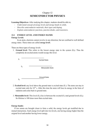 92
Ground State
Metastable State
Excited State
E1
E2
E0
Chapter 12
SEMICONDUCTOR PHYSICS
Learning Objectives: After studying this chapter, students should be able to;
- Understand concept of energy levels and energy bands in solids,
- Describe semiconductor materials, their types and doping,
- Explain semiconductor junctions, junction diodes, and transistors,
12.1 ENERGY LEVEL AND ENERGY BANDS
Energy Levels:
In an atom, electrons cannot revolve in any direction, but are confined to well defined
energy states. These states are called energy levels.
There are three types of energy levels:
1. Ground level: This refers to the lowest energy state in the system (E0). Thus the
completely de-excited atoms would occupy this level.
2. Excited level: any level above the ground state is excited state (E1). The atom can stay in
excited state only for 10-8
s. After this time the atom will lose its energy in the form of
radiation and come back to ground state.
3. Metastable level: This level (E2) lies in between the excited (E1) and ground levels (E0).
Its lifetime is 100 times more than excited state.
Energy bands:
If two atoms are brought closer to form a solid, the energy levels get modified due to
mutual interactions. Each energy level split into two levels, one having energy higher than the
original level and another having lower energy.
 