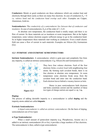 94
Conductors: Metals or good conductors are those substances which can conduct heat and
electricity through them easily as there are many free electrons. In case of conductors Eg = 0
i.e. valence band and the conduction band overlap each other. Examples are Copper,
Aluminium, Gold etc.
Semiconductors: The conductivity of a semiconductor lies between that of conductors and
insulators. In case of semiconductors, Eg is of the order of 1 -2 eV.
At absolute zero temperature, the conduction band is totally empty and there is no
flow of current. So these materials act as insulators at room temperature. But at the higher
temperature, some valence electrons acquire sufficient energy to go in the conduction band.
So at higher temperatures these materials start working as conductors. Even a small electric
field can cause a flow of current in such materials. Examples are Silicon (Si), Germanium
(Ge).
12.3 INTRINSIC AND EXTRINSIC SEMICONDUCTORS
Intrinsic Semiconductors: A semiconductor, which is quite pure and completely free from
any impurity, is called an intrinsic semiconductor. E.g. Silicon (Si) and Germanium (Ge).
Figure 12.3
Doping:
The process of adding desirable impurity to a semiconductor is called doping and the
impurity atoms added are called dopants.
Extrinsic Semiconductors
A doped semiconductor is called an extrinsic semiconductor. On the basis of doping,
semiconductors are of two types
n-Type Semiconductor:
When a small amount of pentavalent impurity (e.g. Phosphorous, Arsenic etc.) is
added to an intrinsic semiconductor (Si or Ge), it provides a large numbers of free electrons.
The semiconductor is then, called n-type semiconductor.
They have four valence electrons. Each of the four
electrons forms covalent bond with neighbouring four
atoms. By forming such covalent bonds, there is no
free electron at absolute zero temperature. At room
temperature some electrons break away from the
covalent bond and enter into the conduction band.
Each electron leaves behind a vacancy known as hole.
Hence in pure semiconductors both electrons
and holes constitute current and the numbers of these
two types of charge carriers are equal i.e. ne = nh
 