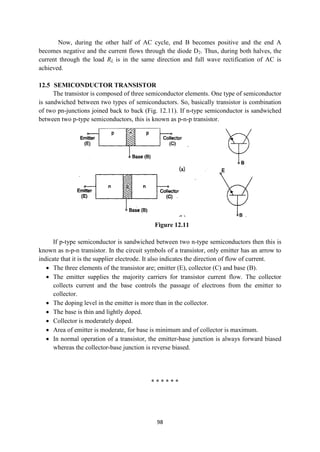 98
Now, during the other half of AC cycle, end B becomes positive and the end A
becomes negative and the current flows through the diode D2. Thus, during both halves, the
current through the load RL is in the same direction and full wave rectification of AC is
achieved.
12.5 SEMICONDUCTOR TRANSISTOR
The transistor is composed of three semiconductor elements. One type of semiconductor
is sandwiched between two types of semiconductors. So, basically transistor is combination
of two pn-junctions joined back to back (Fig. 12.11). If n-type semiconductor is sandwiched
between two p-type semiconductors, this is known as p-n-p transistor.
Figure 12.11
If p-type semiconductor is sandwiched between two n-type semiconductors then this is
known as n-p-n transistor. In the circuit symbols of a transistor, only emitter has an arrow to
indicate that it is the supplier electrode. It also indicates the direction of flow of current.
 The three elements of the transistor are; emitter (E), collector (C) and base (B).
 The emitter supplies the majority carriers for transistor current flow. The collector
collects current and the base controls the passage of electrons from the emitter to
collector.
 The doping level in the emitter is more than in the collector.
 The base is thin and lightly doped.
 Collector is moderately doped.
 Area of emitter is moderate, for base is minimum and of collector is maximum.
 In normal operation of a transistor, the emitter-base junction is always forward biased
whereas the collector-base junction is reverse biased.
* * * * * *
 