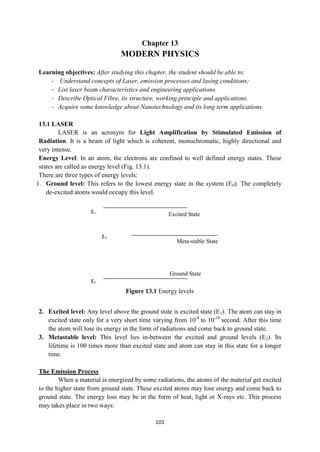 101
Ground State
Meta-stable State
Excited State
E1
E2
E0
Chapter 13
MODERN PHYSICS
Learning objectives: After studying this chapter, the student should be able to;
- Understand concepts of Laser, emission processes and lasing conditions;
- List laser beam characteristics and engineering applications.
- Describe Optical Fibre, its structure, working principle and applications.
- Acquire some knowledge about Nanotechnology and its long term applications.
13.1 LASER
LASER is an acronym for Light Amplification by Stimulated Emission of
Radiation. It is a beam of light which is coherent, monochromatic, highly directional and
very intense.
Energy Level: In an atom, the electrons are confined to well defined energy states. These
states are called as energy level (Fig. 13.1).
There are three types of energy levels:
1. Ground level: This refers to the lowest energy state in the system (E0). The completely
de-excited atoms would occupy this level.
2. Excited level: Any level above the ground state is excited state (E1). The atom can stay in
excited state only for a very short time varying from 10-8
to 10-10
second. After this time
the atom will lose its energy in the form of radiations and come back to ground state.
3. Metastable level: This level lies in-between the excited and ground levels (E2). Its
lifetime is 100 times more than excited state and atom can stay in this state for a longer
time.
The Emission Process
When a material is energized by some radiations, the atoms of the material get excited
to the higher state from ground state. These excited atoms may lose energy and come back to
ground state. The energy loss may be in the form of heat, light or X-rays etc. This process
may takes place in two ways:
Figure 13.1 Energy levels
 
