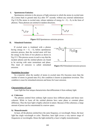 102
I. Spontaneous Emission:
Spontaneous emission is the process of light emission in which the atoms in excited state
(E1) comes back to ground state (E0) after 10-8
seconds, without any external radiation(see
Fig.13.2).The atoms in excited state, release radiation of energy hν = E1 - E0 in the form of
photons. These photons are emitted in random directions.
II. Stimulated Emission:
E1
E0
Population Inversion:
In a material, when the number of atoms in excited state (N2) becomes more than the
number of atoms in ground state (N1), this condition is known as population inversion. This
condition is must for stimulated emission and hence for Laser emission.
Characteristics of Laser
Laser light has four unique characteristics that differentiate it from ordinary light:
a) Coherence
The photons emitted from ordinary light sources have different phases and hence non-
coherent. While in Laser all the emitted photons have same phase or constant phase
difference. Thus the laser light is highly coherent in nature. Because of this coherence, a large
amount of power can be concentrated in a narrow space.
b) Monochromatic
In laser, all the photons emitted have the same frequency, or wavelength. Hence, the laser
light has single wavelength or color. Therefore, laser light covers a very narrow range of
frequencies or wavelengths. Hence the light emitted by a laser is highly monochromatic.
E1
E0
If excited atom is irradiated with a photon
having energy hν = E1 - E0 before spontaneous
emission process, then the excited atom will lose
the energy in the form of two photon as shown in
Fig.13.3. This process occurs in such a way that the
incident photon and the emitted photon are found
to be moving with same momentum and phase.
This kind of emission is called stimulated
emission.
Figure 13.2 Spontaneous emission process
Figure 13.3 Stimulated emission process
 
