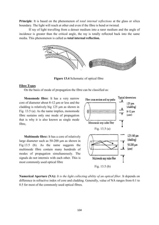 104
Principle: It is based on the phenomenon of total internal reflections at the glass or silica
boundary. The light will reach at other end even if the fibre is bend or twisted.
If ray of light travelling from a denser medium into a rarer medium and the angle of
incidence is greater than the critical angle, the ray is totally reflected back into the same
media. This phenomenon is called as total internal reflection.
Fibre Types
On the basis of mode of propagation the fibre can be classified as:
Monomode fibre: It has a very narrow
core of diameter about 8-12 μm or less and the
cladding is relatively big 125 μm as shown in
Fig. 13.5 (a). As the name implies, monomode
fibre sustains only one mode of propagation
that is why it is also known as single mode
fibre,
Multimode fibre: It has a core of relatively
large diameter such as 50-200 μm as shown in
Fig.13.5 (b). As the name suggests the
multimode fibre contain many hundreds of
modes of propagation simultaneously. The
signals do not intermix with each other. This is
most commonly used optical fibre
Numerical Aperture (NA): It is the light collecting ability of an optical fiber. It depends on
difference in refractive index of core and cladding. Generally, value of NA ranges from 0.1 to
0.5 for most of the commonly used optical fibres.
Fig. 13.5 (b)
Figure 13.4 Schematic of optical fibre
Fig. 13.5 (a)
 