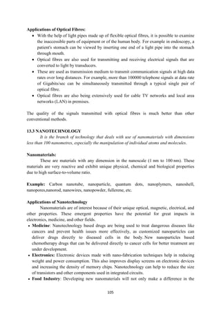 105
Applications of Optical Fibres:
 With the help of light pipes made up of flexible optical fibres, it is possible to examine
the inaccessible parts of equipment or of the human body. For example in endoscopy, a
patient's stomach can be viewed by inserting one end of a light pipe into the stomach
through mouth.
 Optical fibres are also used for transmitting and receiving electrical signals that are
converted to light by transducers.
 These are used as transmission medium to transmit communication signals at high data
rates over long distances. For example, more than 100000 telephone signals at data rate
of Gigabits/sec can be simultaneously transmitted through a typical single pair of
optical fibre.
 Optical fibres are also being extensively used for cable TV networks and local area
networks (LAN) in premises.
The quality of the signals transmitted with optical fibres is much better than other
conventional methods.
13.3 NANOTECHNOLOGY
It is the branch of technology that deals with use of nanomaterials with dimensions
less than 100 nanometres, especially the manipulation of individual atoms and molecules.
Nanomaterials:
These are materials with any dimension in the nanoscale (1 nm to 100 nm). These
materials are very reactive and exhibit unique physical, chemical and biological properties
due to high surface-to-volume ratio.
Example: Carbon nanotube, nanoparticle, quantum dots, nanoplymers, nanoshell,
nanopores,nanorod, nanowires, nanopowder, fullerene, etc.
Applications of Nanotechnology
Nanomaterials are of interest because of their unique optical, magnetic, electrical, and
other properties. These emergent properties have the potential for great impacts in
electronics, medicine, and other fields.
 Medicine: Nanotechnology based drugs are being used to treat dangerous diseases like
cancers and prevent health issues more effectively, as customized nanoparticles can
deliver drugs directly to diseased cells in the body. New nanoparticles based
chemotherapy drugs that can be delivered directly to cancer cells for better treatment are
under development.
 Electronics: Electronic devices made with nano-fabrication techniques help in reducing
weight and power consumption. This also improves display screens on electronic devices
and increasing the density of memory chips. Nanotechnology can help to reduce the size
of transistors and other components used in integrated circuits.
 Food Industry: Developing new nanomaterials will not only make a difference in the
 