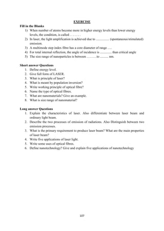 107
EXERCISE
Fill in the Blanks
1) When number of atoms become more in higher energy levels than lower energy
levels, the condition, is called . . . . . . .
2) In laser, the light amplification is achieved due to ................ (spontaneous/stimulated)
emission.
3) A multimode step index fibre has a core diameter of range ….
4) For total internal reflection, the angle of incidence is .............. than critical angle
5) The size range of nanoparticles is between ………to .......... nm.
Short answer Questions
1. Define energy level.
2. Give full form of LASER.
3. What is principle of laser?
4. What is meant by population inversion?
5. Write working principle of optical fibre?
6. Name the type of optical fibres.
7. What are nanomaterials? Give an example.
8. What is size range of nanomaterial?
Long answer Questions
1. Explain the characteristics of laser. Also differentiate between laser beam and
ordinary light beam.
2. Describe the two processes of emission of radiations. Also Distinguish between two
emission processes.
3. What is the primary requirement to produce laser beam? What are the main properties
of laser beam?
4. Write five applications of laser light.
5. Write some uses of optical fibres.
6. Define nanotechnology? Give and explain five applications of nanotechnology
 