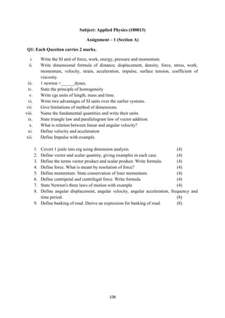 108
Subject: Applied Physics (180013)
Assignment – 1 (Section A)
Q1: Each Question carries 2 marks.
i. Write the SI unit of force, work, energy, pressure and momentum.
ii. Write dimensional formula of distance, displacement, density, force, stress, work,
momentum, velocity, strain, acceleration, impulse, surface tension, coefficient of
viscosity.
iii. 1 newton =______dynes.
iv. State the principle of homogeneity
v. Write cgs units of length, mass and time.
vi. Write two advantages of SI units over the earlier systems.
vii. Give limitations of method of dimensions.
viii. Name the fundamental quantities and write their units.
ix. State triangle law and parallelogram law of vector addition.
x. What is relation between linear and angular velocity?
xi. Define velocity and acceleration
xii. Define Impulse with example.
1. Covert 1 joule into erg using dimension analysis. (4)
2. Define vector and scalar quantity, giving examples in each case. (4)
3. Define the terms vector product and scalar product. Write formula. (4)
4. Define force. What is meant by resolution of force? (4)
5. Define momentum. State conservation of liner momentum. (4)
6. Define centripetal and centrifugal force. Write formula (4)
7. State Newton's three laws of motion with example (4)
8. Define angular displacement, angular velocity, angular acceleration, frequency and
time period. (8)
9. Define banking of road. Derive an expression for banking of road. (8)
 