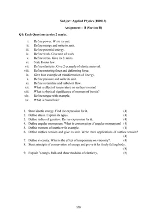 109
Subject: Applied Physics (180013)
Assignment – II (Section B)
Q1: Each Question carries 2 marks.
i. Define power. Write its unit.
ii. Define energy and write its unit.
iii. Define potential energy.
iv. Define work. Give unit of work
v. Define stress. Give its SI units.
vi. State Hooks law.
vii. Define elasticity. Give 2 example of elastic material.
viii. Define restoring force and deforming force.
ix. Give four example of transformation of Energy.
x. Define pressure and write its unit.
xi. Define streamline and turbulent flow.
xii. What is effect of temperature on surface tension?
xiii. What is physical significance of moment of inertia?
xiv. Define torque with example.
xv. What is Pascal law?
1. State kinetic energy. Find the expression for it. (4)
2. Define strain. Explain its types. (4)
3. Define radius of gyration. Derive expression for it. (4)
4. Define angular momentum. What is conservation of angular momentum? (4)
5. Define moment of inertia with example. (4)
6. Define surface tension and give its unit. Write three applications of surface tension?
(4)
7. Define viscosity. What is the effect of temperature on viscosity?. (4)
8. State principle of conservation of energy and prove it for freely falling body.
(8)
9. Explain Young's, bulk and shear modulus of elasticity. (8)
 