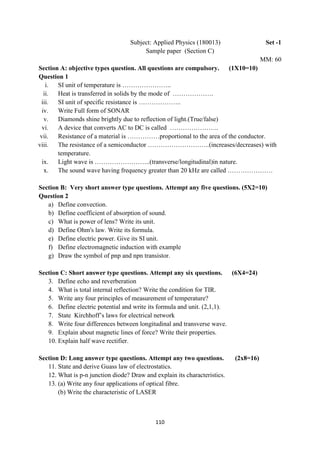 110
Subject: Applied Physics (180013) Set -1
Sample paper (Section C)
MM: 60
Section A: objective types question. All questions are compulsory. (1X10=10)
Question 1
i. SI unit of temperature is …………………..
ii. Heat is transferred in solids by the mode of ……………….
iii. SI unit of specific resistance is ………………..
iv. Write Full form of SONAR
v. Diamonds shine brightly due to reflection of light.(True/false)
vi. A device that converts AC to DC is called …………………..
vii. Resistance of a material is ……………proportional to the area of the conductor.
viii. The resistance of a semiconductor ………………………..(increases/decreases) with
temperature.
ix. Light wave is ……………………..(transverse/longitudinal)in nature.
x. The sound wave having frequency greater than 20 kHz are called …………………
Section B: Very short answer type questions. Attempt any five questions. (5X2=10)
Question 2
a) Define convection.
b) Define coefficient of absorption of sound.
c) What is power of lens? Write its unit.
d) Define Ohm's law. Write its formula.
e) Define electric power. Give its SI unit.
f) Define electromagnetic induction with example
g) Draw the symbol of pnp and npn transistor.
Section C: Short answer type questions. Attempt any six questions. (6X4=24)
3. Define echo and reverberation
4. What is total internal reflection? Write the condition for TIR.
5. Write any four principles of measurement of temperature?
6. Define electric potential and write its formula and unit. (2,1,1).
7. State Kirchhoff‟s laws for electrical network
8. Write four differences between longitudinal and transverse wave.
9. Explain about magnetic lines of force? Write their properties.
10. Explain half wave rectifier.
Section D: Long answer type questions. Attempt any two questions. (2x8=16)
11. State and derive Guass law of electrostatics.
12. What is p-n junction diode? Draw and explain its characteristics.
13. (a) Write any four applications of optical fibre.
(b) Write the characteristic of LASER
 
