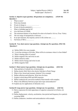 112
Subject: Applied Physics (180013) Set -III
Sample paper (Section C) MM: 60
Section A: objective types question. All questions are compulsory. (1X10=10)
Question 1
i. What is noise?
ii. Write lens formula
iii. SI unit of charge is ……………………
iv. SI unit of electric potential is ....................
v. What is forbidden gap for Si?
vi. Give full form of LASER.
vii. The minimum distance of an obstacle for echo to be heard is 16.6 m. (True / False).
viii. The size range of nanoparticles is between ……….
ix. In an npn transistor, the majority carriers in the emitter are ...........
x. Full form of TIR is ...................
Section B: Very short answer type questions. Attempt any five questions. (5X2=10)
Question 2
a) Define SHM. Give one example.
b) A wire has resistance of 64 ohm. What will be its resistance when it is four folded?
c) What is heating effect of current?
d) Define magnetic flux and write its unit.
e) Define refractive index.
f) Define electric Energy and write its unit.
g) Define magnetic field
Section C: Short answer type questions. Attempt any six questions. (6X4=24)
3. State and derive Coulomb law of electrostatics.
4. Define electric field. Derive the electric field due to Point Charge
5. What is free, forced and resonant vibration? Give example.
6. Define reflection and refraction. Write laws for them.
7. Explain in brief about PNP and NPN transistor
8. Define conduction & convection method of heat transfer with examples.
9. What is the difference between p-type and n-type semiconductors?
10. Explain any two applications of ultrasonic wave.
Section D: Long answer type questions. Attempt any two questions. (2x8=16)
11. Derive expression for total capacitance of capacitor connected in (i) Series, (ii)
parallel.
12. Define displacement, velocity, acceleration, time period and frequency for a particle
executing SHM.
13. Define conductors, insulators and semiconductors with example.
 