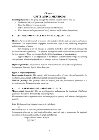 1
Chapter 1
UNITS AND DIMENSIONS
Learning objective: After going through this chapter, students will be able to;
- Understand physical quantities, fundamental and derived;
- Describe different systems of units;
- Define dimensions and formulate dimensional formulae;
- Write dimensional equations and apply these to verify various formulations.
-
1.1 DEFINITION OF PHYSICS AND PHYSICAL QUANTITIES
Physics: Physics is the branch of science, which deals with the study of nature and natural
phenomena. The subject matter of physics includes heat, light, sound, electricity, magnetism
and the structure of atoms.
For designing a law of physics, a scientific method is followed which includes the
verifications with experiments. The physics, attempts are made to measure the quantities with
the best accuracy. Thus, physics can also be defined as science of measurement.
Applied Physics is the application of the Physics to help human beings and solving
their problem, it is usually considered as a bridge between Physics & Engineering.
Physical Quantities: All quantities that can be measured are called physical quantities.
For example: Distance, Speed, Mass, Force etc.
Types of Physical Quantity:
Fundamental Quantity: The quantity which is independent of other physical quantities. In
mechanics, mass, length and time are called fundamental quantities.
Derived Quantity: The quantity which is derived from the fundamental quantities is a
derived quantity. For example area, speed etc.
1.2 UNITS: FUNDAMENTAL AND DERIVED UNITS
Measurement: In our daily life, we need to express and compare the magnitude of different
quantities; this can be done only by measuring them.
Measurement is the comparison of an unknown physical quantity with a known fixed physical
quantity.
Unit: The known fixed physical quantity is called unit.
or
The quantity used as standard for measurement is called unit.
For example, when we say that length of the class room is 8 metre, we compare the length of
class room with standard quantity of length called metre.
Length of class room = 8 metre
Q = nu
 