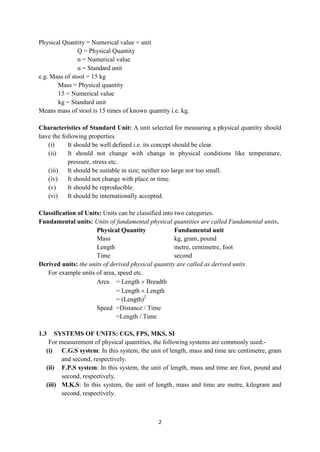 2
Physical Quantity = Numerical value × unit
Q = Physical Quantity
n = Numerical value
u = Standard unit
e.g. Mass of stool = 15 kg
Mass = Physical quantity
15 = Numerical value
kg = Standard unit
Means mass of stool is 15 times of known quantity i.e. kg.
Characteristics of Standard Unit: A unit selected for measuring a physical quantity should
have the following properties
(i) It should be well defined i.e. its concept should be clear.
(ii) It should not change with change in physical conditions like temperature,
pressure, stress etc.
(iii) It should be suitable in size; neither too large nor too small.
(iv) It should not change with place or time.
(v) It should be reproducible.
(vi) It should be internationally accepted.
Classification of Units: Units can be classified into two categories.
Fundamental units: Units of fundamental physical quantities are called Fundamental units.
Physical Quantity Fundamental unit
Mass kg, gram, pound
Length metre, centimetre, foot
Time second
Derived units: the units of derived physical quantity are called as derived units.
For example units of area, speed etc.
Area = Length  Breadth
= Length  Length
= (Length)2
Speed =Distance / Time
=Length / Time
1.3 SYSTEMS OF UNITS: CGS, FPS, MKS, SI
For measurement of physical quantities, the following systems are commonly used:-
(i) C.G.S system: In this system, the unit of length, mass and time are centimetre, gram
and second, respectively.
(ii) F.P.S system: In this system, the unit of length, mass and time are foot, pound and
second, respectively.
(iii) M.K.S: In this system, the unit of length, mass and time are metre, kilogram and
second, respectively.
 
