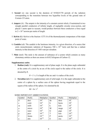 4
3. Second (s): one second is the duration of 9192631770 periods of the radiation
corresponding to the transition between two hyperfine levels of the ground state of
Cesium-133 atom.
4. Ampere (A) : The ampere is the intensity of a constant current which, if maintained in two
straight parallel conductors of infinite length, of negligible circular cross-section, and
placed 1 metre apart in vacuum, would produce between these conductors a force equal
to 2  10-7
newton per metre of length.
5. Kelvin (K): Kelvin is the fraction 1/273.16 of the thermodynamic temperature of the triple
point of water.
6. Candela (cd): The candela is the luminous intensity, in a given direction, of a source that
emits monochromatic radiation of frequency 540 x 1012
hertz and that has a radiant
intensity in that direction of 1/683 watt per steradian.
7. Mole (mol): The mole is the amount of substance of a system which contains as many
elementary entities as there are atoms in 0.012 kilogram of Carbon-12.
Supplementary units:
1. Radian (rad): It is supplementary unit of plane angle. It is the plane angle subtended
at the centre of a circle by an arc of the circle equal to the radius of the circle. It is
denoted by 𝜃.
𝜃 = l / r; 𝑙 is length of the arc and 𝑟 is radius of the circle
2. Steradian (sr): It is supplementary unit of solid angle. It is the angle subtended at the
centre of a sphere by a surface area of the sphere having magnitude equal to the
square of the radius of the sphere. It is denoted by Ω.
Ω = ∆s / r2
SOME IMPORTANT ABBREVIATIONS
Symbol Prefix Multiplier Symbol Prefix Multiplier
d
c
m
µ
n
p
f
a
deci
centi
milli
micro
nano
pico
femto
atto
10-1
10-2
10-3
10-6
10-9
10-12
10-15
10-18
da
h
k
M
G
T
P
E
deca
hecto
kilo
mega
giga
tera
pecta
exa
101
102
103
106
109
1012
1015
1018
 
