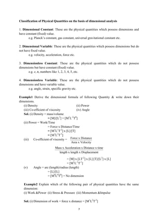 7
Classification of Physical Quantities on the basis of dimensional analysis
1. Dimensional Constant: These are the physical quantities which possess dimensions and
have constant (fixed) value.
e.g. Planck‟s constant, gas constant, universal gravitational constant etc.
2. Dimensional Variable: These are the physical quantities which possess dimensions but do
not have fixed value.
e.g. velocity, acceleration, force etc.
3. Dimensionless Constant: These are the physical quantities which do not possess
dimensions but have constant (fixed) value.
e.g. e, π, numbers like 1, 2, 3, 4, 5, etc.
4. Dimensionless Variable: These are the physical quantities which do not possess
dimensions and have variable value.
e.g. angle, strain, specific gravity etc.
Example1 Derive the dimensional formula of following Quantity & write down their
dimensions.
(i) Density (ii) Power
(iii) Co-efficient of viscosity (iv) Angle
Sol. (i) Density = mass/volume
= [M]/[L3
] = [M1
L-3
T0
]
(ii) Power = Work/Time
= Force x Distance/Time
= [M1
L1
T-2
] x [L]/[T]
= [M1
L2
T-3
]
(iii) Co-efficient of viscosity =
= [M] x [LT-2
] x [L] [T]/[L2
] x [L]
= [M1
L-1
T-1
]
(v) Angle = arc (length)/radius (length)
= [L]/[L]
= [M0
L0
T0
] = No dimension
Example2 Explain which of the following pair of physical quantities have the same
dimension:
(i) Work &Power (ii) Stress & Pressure (iii) Momentum &Impulse
Sol. (i) Dimension of work = force x distance = [M1
L2
T-2
]
Force x Distance
Area x Velocity
Mass x Acceleration x Distance x time
length x length x Displacement
 