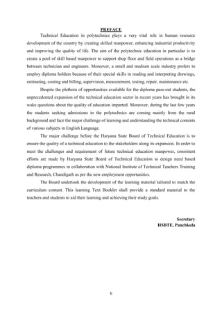 b
PREFACE
Technical Education in polytechnics plays a very vital role in human resource
development of the country by creating skilled manpower, enhancing industrial productivity
and improving the quality of life. The aim of the polytechnic education in particular is to
create a pool of skill based manpower to support shop floor and field operations as a bridge
between technician and engineers. Moreover, a small and medium scale industry prefers to
employ diploma holders because of their special skills in reading and interpreting drawings,
estimating, costing and billing, supervision, measurement, testing, repair, maintenance etc.
Despite the plethora of opportunities available for the diploma pass-out students, the
unprecedented expansion of the technical education sector in recent years has brought in its
wake questions about the quality of education imparted. Moreover, during the last few years
the students seeking admissions in the polytechnics are coming mainly from the rural
background and face the major challenge of learning and understanding the technical contents
of various subjects in English Language.
The major challenge before the Haryana State Board of Technical Education is to
ensure the quality of a technical education to the stakeholders along its expansion. In order to
meet the challenges and requirement of future technical education manpower, consistent
efforts are made by Haryana State Board of Technical Education to design need based
diploma programmes in collaboration with National Institute of Technical Teachers Training
and Research, Chandigarh as per the new employment opportunities.
The Board undertook the development of the learning material tailored to match the
curriculum content. This learning Text Booklet shall provide a standard material to the
teachers and students to aid their learning and achieving their study goals.
Secretary
HSBTE, Panchkula
 