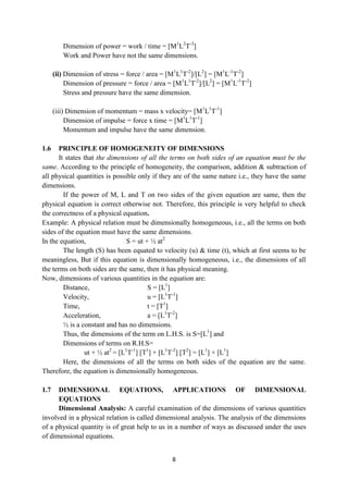 8
Dimension of power = work / time = [M1
L2
T-3
]
Work and Power have not the same dimensions.
(ii) Dimension of stress = force / area = [M1
L1
T-2
]/[L2
] = [M1
L-1
T-2
]
Dimension of pressure = force / area = [M1
L1
T-2
]/[L2
] = [M1
L-1
T-2
]
Stress and pressure have the same dimension.
(iii) Dimension of momentum = mass x velocity= [M1
L1
T-1
]
Dimension of impulse = force x time = [M1
L1
T-1
]
Momentum and impulse have the same dimension.
1.6 PRINCIPLE OF HOMOGENEITY OF DIMENSIONS
It states that the dimensions of all the terms on both sides of an equation must be the
same. According to the principle of homogeneity, the comparison, addition & subtraction of
all physical quantities is possible only if they are of the same nature i.e., they have the same
dimensions.
If the power of M, L and T on two sides of the given equation are same, then the
physical equation is correct otherwise not. Therefore, this principle is very helpful to check
the correctness of a physical equation.
Example: A physical relation must be dimensionally homogeneous, i.e., all the terms on both
sides of the equation must have the same dimensions.
In the equation, S = ut + ½ at2
The length (S) has been equated to velocity (u) & time (t), which at first seems to be
meaningless, But if this equation is dimensionally homogeneous, i.e., the dimensions of all
the terms on both sides are the same, then it has physical meaning.
Now, dimensions of various quantities in the equation are:
Distance, S = [L1
]
Velocity, u = [L1
T-1
]
Time, t = [T1
]
Acceleration, a = [L1
T-2
]
½ is a constant and has no dimensions.
Thus, the dimensions of the term on L.H.S. is S=[L1
] and
Dimensions of terms on R.H.S=
ut + ½ at2
= [L1
T-1
] [T1
] + [L1
T-2
] [T2
] = [L1
] + [L1
]
Here, the dimensions of all the terms on both sides of the equation are the same.
Therefore, the equation is dimensionally homogeneous.
1.7 DIMENSIONAL EQUATIONS, APPLICATIONS OF DIMENSIONAL
EQUATIONS
Dimensional Analysis: A careful examination of the dimensions of various quantities
involved in a physical relation is called dimensional analysis. The analysis of the dimensions
of a physical quantity is of great help to us in a number of ways as discussed under the uses
of dimensional equations.
 