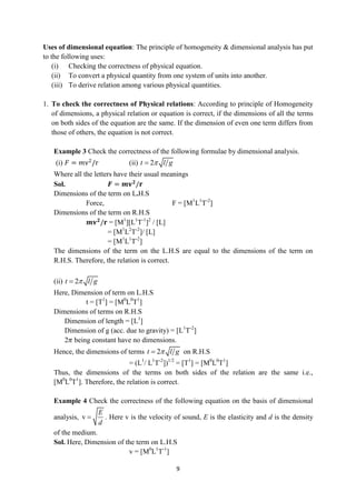 9
Uses of dimensional equation: The principle of homogeneity & dimensional analysis has put
to the following uses:
(i) Checking the correctness of physical equation.
(ii) To convert a physical quantity from one system of units into another.
(iii) To derive relation among various physical quantities.
1. To check the correctness of Physical relations: According to principle of Homogeneity
of dimensions, a physical relation or equation is correct, if the dimensions of all the terms
on both sides of the equation are the same. If the dimension of even one term differs from
those of others, the equation is not correct.
Example 3 Check the correctness of the following formulae by dimensional analysis.
(i) 𝐹 = 𝑚v2
/r (ii) 2
t l g


Where all the letters have their usual meanings
Sol. 𝑭 = 𝒎𝐯𝟐
/𝐫
Dimensions of the term on L.H.S
Force, F = [M1
L1
T-2
]
Dimensions of the term on R.H.S
𝒎𝐯𝟐
/𝐫 = [M1
][L1
T-1
]2
/ [L]
= [M1
L2
T-2
]/ [L]
= [M1
L1
T-2
]
The dimensions of the term on the L.H.S are equal to the dimensions of the term on
R.H.S. Therefore, the relation is correct.
(ii) 2
t l g


Here, Dimension of term on L.H.S
t = [T1
] = [M0
L0
T1
]
Dimensions of terms on R.H.S
Dimension of length = [L1
]
Dimension of g (acc. due to gravity) = [L1
T-2
]
2𝜋 being constant have no dimensions.
Hence, the dimensions of terms 2
t l g

 on R.H.S
= (L1
/ L1
T-2
])1/2
= [T1
] = [M0
L0
T1
]
Thus, the dimensions of the terms on both sides of the relation are the same i.e.,
[M0
L0
T1
]. Therefore, the relation is correct.
Example 4 Check the correctness of the following equation on the basis of dimensional
analysis, v
E
d
 . Here v is the velocity of sound, E is the elasticity and d is the density
of the medium.
Sol. Here, Dimension of the term on L.H.S
v = [M0
L1
T-1
]
 
