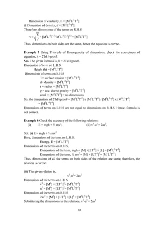 10
Dimension of elasticity, E = [M1
L-1
T-2
]
& Dimension of density, d = [M1
L-3
T0
]
Therefore, dimensions of the terms on R.H.S
v
E
d
 = [M1
L-1
T-2
/ M1
L-1
T-2
]1/2
= [M0
L1
T-1
]
Thus, dimensions on both sides are the same, hence the equation is correct.
Example 5 Using Principle of Homogeneity of dimensions, check the correctness of
equation, h = 2Td /rgcos𝜃.
Sol. The given formula is, h = 2Td /rgcos𝜃.
Dimension of term on L.H.S
Height (h) = [M0
L1
T0
]
Dimensions of terms on R.H.S
T= surface tension = [M1
L0
T-2
]
d= density = [M1
L-3
T0
]
r = radius = [M0
L1
T0
]
g = acc. due to gravity = [M0
L1
T-2
]
cos𝜃 = [M0
L0
T0
] = no dimensions
So, the dimensions of 2Td/rgcos𝜃 = [M1
L0
T-2
] x [M1
L-3
T0
] / [M0
L1
T0
] x [M0
L1
T-2
]
= [M2
L-5
T0
]
Dimensions of terms on L.H.S are not equal to dimensions on R.H.S. Hence, formula is
not correct.
Example 6 Check the accuracy of the following relations:
(i) E = mgh + ½ mv2
; (ii) v3
-u2
= 2as2
.
Sol. (i) E = mgh + ½ mv2
Here, dimensions of the term on L.H.S.
Energy, E = [M1
L2
T-2
]
Dimensions of the terms on R.H.S,
Dimensions of the term, mgh = [M] ×[LT-2
] × [L] = [M1
L2
T-2
]
Dimensions of the term, ½ mv2
= [M] × [LT-1
]2
= [M1
L2
T-2
]
Thus, dimensions of all the terms on both sides of the relation are same; therefore, the
relation is correct.
(ii) The given relation is,
v3
-u2
= 2as2
Dimensions of the terms on L.H.S
v3
= [M0
] × [LT-1
]3
= [M0
L3
T-3
]
u2
= [M0
] × [LT-1
]2
= [M0
L2
T-2
]
Dimensions of the terms on R.H.S
2as2
= [M0
] × [LT-2
] ×[L]2
= [M0
L3
T-2
]
Substituting the dimensions in the relations, v3
-u2
= 2as2
 