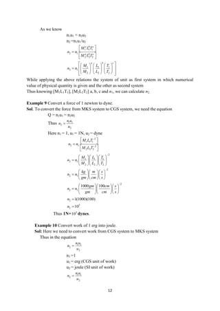 12
As we know
n1u1 = n2u2
n2 =n1u1/u2
1 1 1
2 1
2 2 2
a b c
a b c
M L T
n n
M L T
 
 

 
 
1 1 1
2 1
2 2 2
a b c
M L T
n n
M L T
 
     
 
      
 
     
 
While applying the above relations the system of unit as first system in which numerical
value of physical quantity is given and the other as second system
Thus knowing [M1L1T1], [M2L2T2] a, b, c and n1, we can calculate n2.
Example 9 Convert a force of 1 newton to dyne.
Sol. To convert the force from MKS system to CGS system, we need the equation
Q = n1u1 = n2u2
Thus 1 1
2
2
n u
n
u

Here n1 = 1, u1 = 1N, u2 = dyne
2
1 1 1
2 1 2
2 2 2
M LT
n n
M L T


 
 

 
 
2
1 1 1
2 1
2 2 2
M L T
n n
M L T

   
    
   
2
2 1
kg m s
n n
gm cm s

   
    
  
 
2
2 1
1000 100
gm cm s
n n
gm cm s

   
    
  
 
2 1(1000)(100)
n 
5
2 10
n 
Thus 1N= 5
10 dynes.
Example 10 Convert work of 1 erg into joule.
Sol: Here we need to convert work from CGS system to MKS system
Thus in the equation
1 1
2
2
n u
n
u

n1 =1
u1 = erg (CGS unit of work)
u2 = joule (SI unit of work)
1 1
2
2
n u
n
u

 