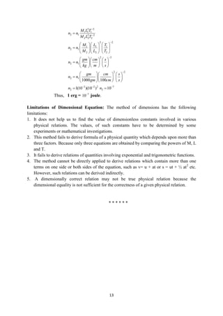 13
2 2
1 1 1
2 1 2 2
2 2 2
M L T
n n
M L T



2 2
1 1 1
2 1
2 2 2
M L T
n n
M L T

    
     
    
2 2
2 1
gm cm s
n n
kg m s

    
     
   
 
2 2
2 1
1000 100
gm cm s
n n
gm cm s

    
     
   
 
3 2 2
2 1(10 )(10 )
n  
 7
2 10
n 

Thus, 1 erg = 7
10
joule.
Limitations of Dimensional Equation: The method of dimensions has the following
limitations:
1. It does not help us to find the value of dimensionless constants involved in various
physical relations. The values, of such constants have to be determined by some
experiments or mathematical investigations.
2. This method fails to derive formula of a physical quantity which depends upon more than
three factors. Because only three equations are obtained by comparing the powers of M, L
and T.
3. It fails to derive relations of quantities involving exponential and trigonometric functions.
4. The method cannot be directly applied to derive relations which contain more than one
terms on one side or both sides of the equation, such as v= u + at or s = ut + ½ at2
etc.
However, such relations can be derived indirectly.
5. A dimensionally correct relation may not be true physical relation because the
dimensional equality is not sufficient for the correctness of a given physical relation.
* * * * * *
 