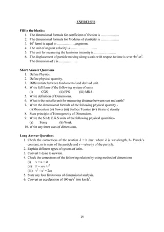14
EXERCISES
Fill in the blanks:
1. The dimensional formula for coefficient of friction is ……………..
2. The dimensional formula for Modulus of elasticity is ……………..
3. 105
fermi is equal to ……………..angstrom.
4. The unit of angular velocity is…………………….
5. The unit for measuring the luminous intensity is ………………..
6. The displacement of particle moving along x-axis with respect to time is x=at+bt2
-ct3
.
The dimension of c is ……………..
Short Answer Questions
1. Define Physics.
2. Define physical quantity.
3. Differentiate between fundamental and derived unit.
4. Write full form of the following system of units
(i) CGS (ii) FPS (iii) MKS
5. Write definition of Dimensions.
6. What is the suitable unit for measuring distance between sun and earth?
7. Write the dimensional formula of the following physical quantity -
(i) Momentum (ii) Power (iii) Surface Tension (iv) Strain v) density
8. State principle of Homogeneity of Dimensions.
9. Write the S.I & C.G.S units of the following physical quantities-
(a) Force (b) Work
10. Write any three uses of dimensions.
Long Answer Questions
1. Check the correctness of the relation 𝜆 = h /mv; where 𝜆 is wavelength, h- Planck‟s
constant, m is mass of the particle and v - velocity of the particle.
2. Explain different types of system of units.
3. Convert 1 dyne to newton.
4. Check the correctness of the following relation by using method of dimensions
(i) v = u + at
(ii) F = mv / r2
(iii) v2
– u2
= 2as
5. State any four limitations of dimensional analysis.
6. Convert an acceleration of 100 m/s2
into km/h2
.
 