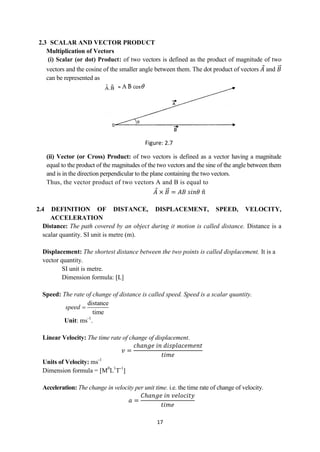 17
2.3 SCALAR AND VECTOR PRODUCT
Multiplication of Vectors
(i) Scalar (or dot) Product: of two vectors is defined as the product of magnitude of two
vectors and the cosine of the smaller angle between them. The dot product of vectors 𝐴 and 𝐵
can be represented as
(ii) Vector (or Cross) Product: of two vectors is defined as a vector having a magnitude
equal to the product of the magnitudes of the two vectors and the sine of the angle between them
and is in the direction perpendicular to the plane containing the two vectors.
Thus, the vector product of two vectors A and B is equal to
𝐴 × 𝐵 = 𝐴𝐵 𝑠𝑖𝑛𝜃 𝑛
2.4 DEFINITION OF DISTANCE, DISPLACEMENT, SPEED, VELOCITY,
ACCELERATION
Distance: The path covered by an object during it motion is called distance. Distance is a
scalar quantity. SI unit is metre (m).
Displacement: The shortest distance between the two points is called displacement. It is a
vector quantity.
SI unit is metre.
Dimension formula: [L]
Speed: The rate of change of distance is called speed. Speed is a scalar quantity.
distance
time
speed 
Unit: ms-1
.
Linear Velocity: The time rate of change of displacement.
𝑣 =
𝑐ℎ𝑎𝑛𝑔𝑒 𝑖𝑛 𝑑𝑖𝑠𝑝𝑙𝑎𝑐𝑒𝑚𝑒𝑛𝑡
𝑡𝑖𝑚𝑒
Units of Velocity: ms-1
Dimension formula = [M0
L1
T-1
]
Acceleration: The change in velocity per unit time. i.e. the time rate of change of velocity.
𝑎 =
𝐶ℎ𝑎𝑛𝑔𝑒 𝑖𝑛 𝑣𝑒𝑙𝑜𝑐𝑖𝑡𝑦
𝑡𝑖𝑚𝑒
Figure: 2.7
 