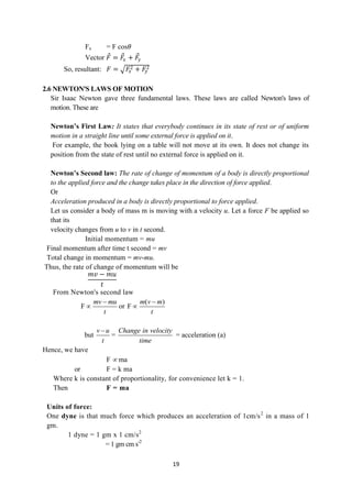 19
Fx = F cos𝜃
Vector 𝐹 = 𝐹
𝑥 + 𝐹
𝑦
So, resultant: 𝐹 = 𝐹
𝑥
2 + 𝐹
𝑦
2
2.6 NEWTON'S LAWS OF MOTION
Sir Isaac Newton gave three fundamental laws. These laws are called Newton's laws of
motion. These are
Newton’s First Law: It states that everybody continues in its state of rest or of uniform
motion in a straight line until some external force is applied on it.
For example, the book lying on a table will not move at its own. It does not change its
position from the state of rest until no external force is applied on it.
Newton’s Second law: The rate of change of momentum of a body is directly proportional
to the applied force and the change takes place in the direction of force applied.
Or
Acceleration produced in a body is directly proportional to force applied.
Let us consider a body of mass m is moving with a velocity u. Let a force F be applied so
that its
velocity changes from u to v in t second.
Initial momentum = mu
Final momentum after time t second = mv
Total change in momentum = mv-mu.
Thus, the rate of change of momentum will be
𝑚𝑣 − 𝑚𝑢
𝑡
From Newton's second law
F
mv mu
t

 or
( )
F
m v m
t


but
v u
t

=
Change in velocity
time
= acceleration (a)
Hence, we have
F  ma
or F = k ma
Where k is constant of proportionality, for convenience let k = 1.
Then F = ma
Units of force:
One dyne is that much force which produces an acceleration of 1cm/s2
in a mass of 1
gm.
1 dyne = 1 gm x 1 cm/s2
= 1 gm cm s-2
 